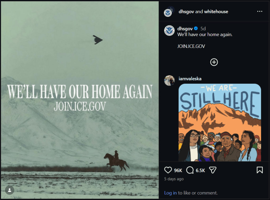 Screenshot of the DHS Instagram post with the image in question. On the left is an image of a cowboy on a horse in a desert landscape with a mountain in the background and a stealth bomber overhead. In the middle are the words "We'll have our home again" and the URL join.ice.gov. The whole image is basically black and white, but with a greenish filter over the whole thing.

On the right is the accompanying text, which attributes the post to both "dhsgov" and "whitehouse". There is a dhsgov comment that says "We'll have our home again. JOIN.ICE.GOV.

Below that there is a reply from iamvaleska with a cartoon image of people with various skin tones and a mountain in the background. The text at the top of this image says "We Are Still Here". That reply has 96k likes and 6.5k comments.
